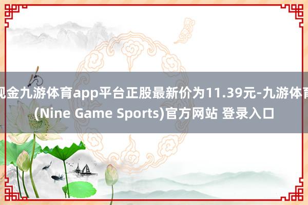 现金九游体育app平台正股最新价为11.39元-九游体育(Nine Game Sports)官方网站 登录入口