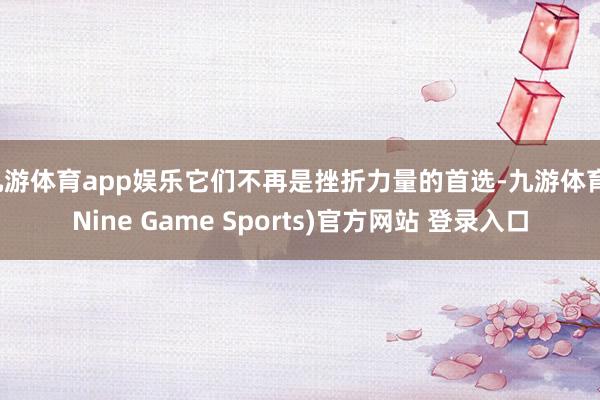 九游体育app娱乐它们不再是挫折力量的首选-九游体育(Nine Game Sports)官方网站 登录入口