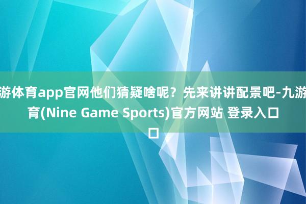 九游体育app官网他们猜疑啥呢？先来讲讲配景吧-九游体育(Nine Game Sports)官方网站 登录入口