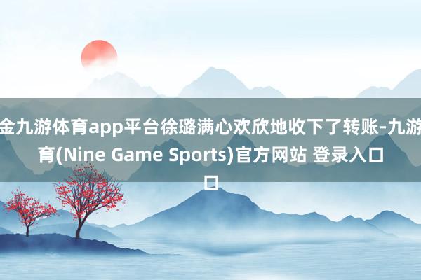 现金九游体育app平台徐璐满心欢欣地收下了转账-九游体育(Nine Game Sports)官方网站 登录入口