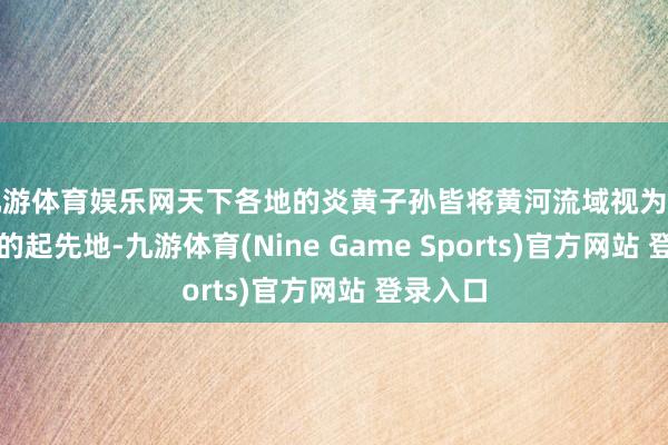 九游体育娱乐网天下各地的炎黄子孙皆将黄河流域视为中华英才的起先地-九游体育(Nine Game Sports)官方网站 登录入口