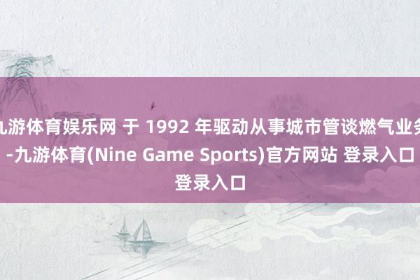 九游体育娱乐网 于 1992 年驱动从事城市管谈燃气业务-九游体育(Nine Game Sports)官方网站 登录入口