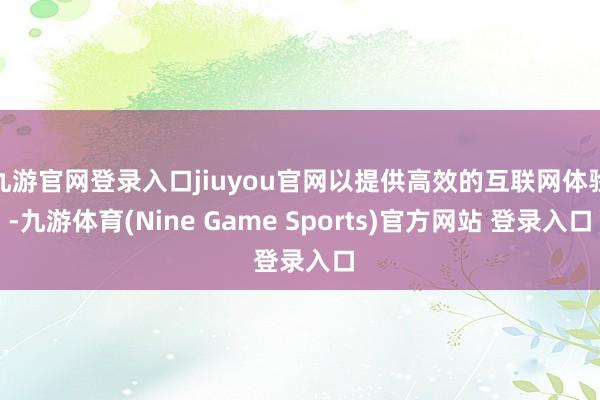 九游官网登录入口jiuyou官网以提供高效的互联网体验-九游体育(Nine Game Sports)官方网站 登录入口