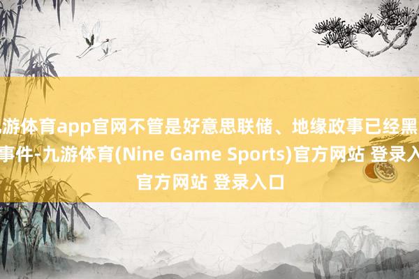 九游体育app官网不管是好意思联储、地缘政事已经黑天鹅事件-九游体育(Nine Game Sports)官方网站 登录入口