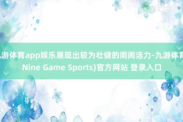 九游体育app娱乐展现出较为壮健的阛阓活力-九游体育(Nine Game Sports)官方网站 登录入口