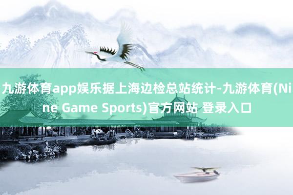 九游体育app娱乐　　据上海边检总站统计-九游体育(Nine Game Sports)官方网站 登录入口