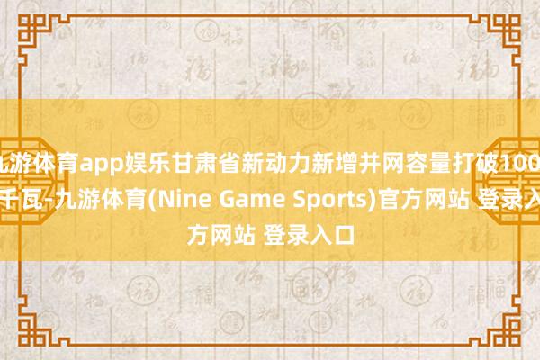 九游体育app娱乐甘肃省新动力新增并网容量打破1000万千瓦-九游体育(Nine Game Sports)官方网站 登录入口