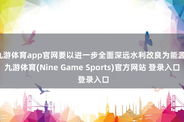 九游体育app官网要以进一步全面深远水利改良为能源-九游体育(Nine Game Sports)官方网站 登录入口