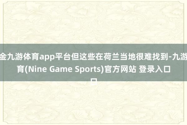 现金九游体育app平台但这些在荷兰当地很难找到-九游体育(Nine Game Sports)官方网站 登录入口