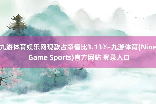 九游体育娱乐网现款占净值比3.13%-九游体育(Nine Game Sports)官方网站 登录入口